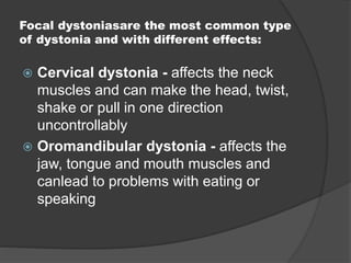 Focal dystoniasare the most common type
of dystonia and with different effects:
 Cervical dystonia - affects the neck
muscles and can make the head, twist,
shake or pull in one direction
uncontrollably
 Oromandibular dystonia - affects the
jaw, tongue and mouth muscles and
canlead to problems with eating or
speaking
 