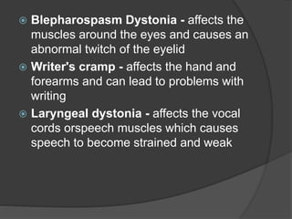  Blepharospasm Dystonia - affects the
muscles around the eyes and causes an
abnormal twitch of the eyelid
 Writer's cramp - affects the hand and
forearms and can lead to problems with
writing
 Laryngeal dystonia - affects the vocal
cords orspeech muscles which causes
speech to become strained and weak
 