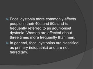  Focal dystonia more commonly affects
people in their 40s and 50s and is
frequently referred to as adult-onset
dystonia. Women are affected about
three times more frequently than men.
 In general, focal dystonias are classified
as primary (idiopathic) and are not
hereditary.
 