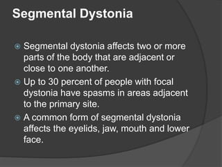 Segmental Dystonia
 Segmental dystonia affects two or more
parts of the body that are adjacent or
close to one another.
 Up to 30 percent of people with focal
dystonia have spasms in areas adjacent
to the primary site.
 A common form of segmental dystonia
affects the eyelids, jaw, mouth and lower
face.
 
