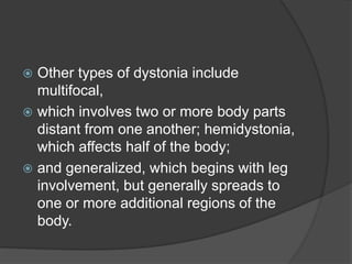  Other types of dystonia include
multifocal,
 which involves two or more body parts
distant from one another; hemidystonia,
which affects half of the body;
 and generalized, which begins with leg
involvement, but generally spreads to
one or more additional regions of the
body.
 