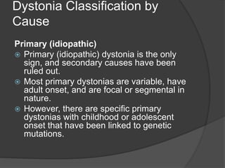 Dystonia Classification by
Cause
Primary (idiopathic)
 Primary (idiopathic) dystonia is the only
sign, and secondary causes have been
ruled out.
 Most primary dystonias are variable, have
adult onset, and are focal or segmental in
nature.
 However, there are specific primary
dystonias with childhood or adolescent
onset that have been linked to genetic
mutations.
 