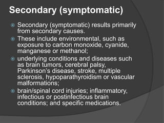 Secondary (symptomatic)
 Secondary (symptomatic) results primarily
from secondary causes.
 These include environmental, such as
exposure to carbon monoxide, cyanide,
manganese or methanol;
 underlying conditions and diseases such
as brain tumors, cerebral palsy,
Parkinson’s disease, stroke, multiple
sclerosis, hypoparathyroidism or vascular
malformations;
 brain/spinal cord injuries; inflammatory,
infectious or postinfectious brain
conditions; and specific medications.
 