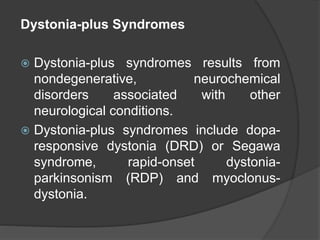 Dystonia-plus Syndromes
 Dystonia-plus syndromes results from
nondegenerative, neurochemical
disorders associated with other
neurological conditions.
 Dystonia-plus syndromes include dopa-
responsive dystonia (DRD) or Segawa
syndrome, rapid-onset dystonia-
parkinsonism (RDP) and myoclonus-
dystonia.
 