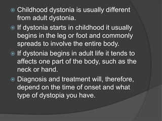  Childhood dystonia is usually different
from adult dystonia.
 If dystonia starts in childhood it usually
begins in the leg or foot and commonly
spreads to involve the entire body.
 If dystonia begins in adult life it tends to
affects one part of the body, such as the
neck or hand.
 Diagnosis and treatment will, therefore,
depend on the time of onset and what
type of dystopia you have.
 