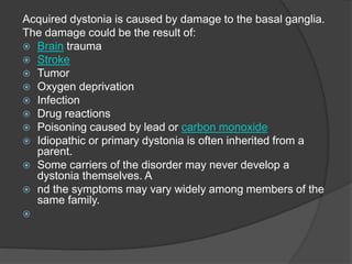 Acquired dystonia is caused by damage to the basal ganglia.
The damage could be the result of:
 Brain trauma
 Stroke
 Tumor
 Oxygen deprivation
 Infection
 Drug reactions
 Poisoning caused by lead or carbon monoxide
 Idiopathic or primary dystonia is often inherited from a
parent.
 Some carriers of the disorder may never develop a
dystonia themselves. A
 nd the symptoms may vary widely among members of the
same family.

 