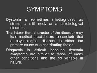 SYMPTOMS
Dystonia is sometimes misdiagnosed as
stress, a stiff neck or a psychological
disorder.
The intermittent character of the disorder may
lead medical practitioners to conclude that
a psychological disorder is either the
primary cause or a contributing factor.
Diagnosis is difficult because dystonia
symptoms are similar to those of many
other conditions and are so variable in
nature.
 