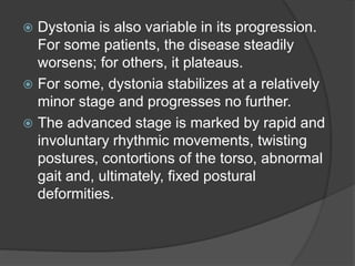  Dystonia is also variable in its progression.
For some patients, the disease steadily
worsens; for others, it plateaus.
 For some, dystonia stabilizes at a relatively
minor stage and progresses no further.
 The advanced stage is marked by rapid and
involuntary rhythmic movements, twisting
postures, contortions of the torso, abnormal
gait and, ultimately, fixed postural
deformities.
 
