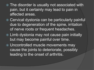  The disorder is usually not associated with
pain, but it certainly may lead to pain in
affected areas.
 Cervical dystonia can be particularly painful
due to degeneration of the spine, irritation
of nerve roots or frequent headaches.
 Limb dystonia may not cause pain initially
but may become painful over time.
 Uncontrolled muscle movements may
cause the joints to deteriorate, possibly
leading to the onset of arthritis.
 