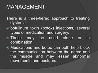 MANAGEMENT
There is a three-tiered approach to treating
dystonia:
 botulinum toxin (botox) injections, several
types of medication and surgery.
 These may be used alone or in
combination.
 Medications and botox can both help block
the communication between the nerve and
the muscle and may lessen abnormal
movements and postures.
 