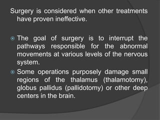 Surgery is considered when other treatments
have proven ineffective.
 The goal of surgery is to interrupt the
pathways responsible for the abnormal
movements at various levels of the nervous
system.
 Some operations purposely damage small
regions of the thalamus (thalamotomy),
globus pallidus (pallidotomy) or other deep
centers in the brain.
 