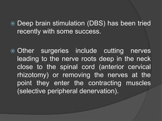  Deep brain stimulation (DBS) has been tried
recently with some success.
 Other surgeries include cutting nerves
leading to the nerve roots deep in the neck
close to the spinal cord (anterior cervical
rhizotomy) or removing the nerves at the
point they enter the contracting muscles
(selective peripheral denervation).
 