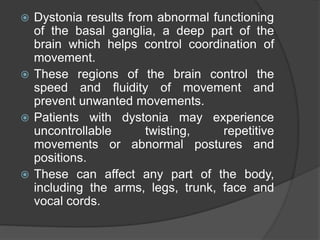  Dystonia results from abnormal functioning
of the basal ganglia, a deep part of the
brain which helps control coordination of
movement.
 These regions of the brain control the
speed and fluidity of movement and
prevent unwanted movements.
 Patients with dystonia may experience
uncontrollable twisting, repetitive
movements or abnormal postures and
positions.
 These can affect any part of the body,
including the arms, legs, trunk, face and
vocal cords.
 