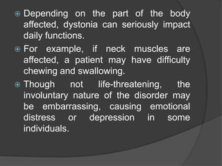  Depending on the part of the body
affected, dystonia can seriously impact
daily functions.
 For example, if neck muscles are
affected, a patient may have difficulty
chewing and swallowing.
 Though not life-threatening, the
involuntary nature of the disorder may
be embarrassing, causing emotional
distress or depression in some
individuals.
 