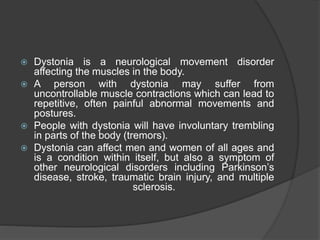  Dystonia is a neurological movement disorder
affecting the muscles in the body.
 A person with dystonia may suffer from
uncontrollable muscle contractions which can lead to
repetitive, often painful abnormal movements and
postures.
 People with dystonia will have involuntary trembling
in parts of the body (tremors).
 Dystonia can affect men and women of all ages and
is a condition within itself, but also a symptom of
other neurological disorders including Parkinson’s
disease, stroke, traumatic brain injury, and multiple
sclerosis.
 