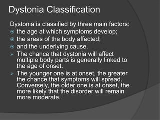 Dystonia Classification
Dystonia is classified by three main factors:
 the age at which symptoms develop;
 the areas of the body affected;
 and the underlying cause.
 The chance that dystonia will affect
multiple body parts is generally linked to
the age of onset.
 The younger one is at onset, the greater
the chance that symptoms will spread.
Conversely, the older one is at onset, the
more likely that the disorder will remain
more moderate.
 