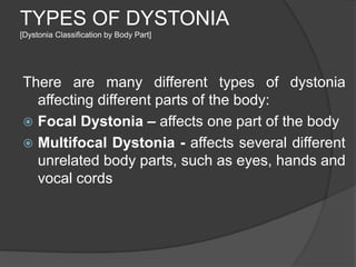 TYPES OF DYSTONIA
[Dystonia Classification by Body Part]
There are many different types of dystonia
affecting different parts of the body:
 Focal Dystonia – affects one part of the body
 Multifocal Dystonia - affects several different
unrelated body parts, such as eyes, hands and
vocal cords
 