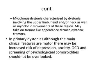 cont
– Myoclonus dystonia characterized by dystonia
involving the upper limb, head and/or neck as well
as myoclonic movements of these region. May
take on tremor like appearance termed dystonic
tremors.
• In primary dystonias although the main
clinical features are motor there may be
increased risk of depression, anxiety, OCD and
screening of psychologicaal comorbidities
shouldnot be overlooked.
 