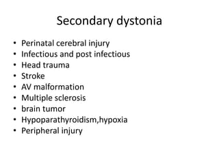 Secondary dystonia
• Perinatal cerebral injury
• Infectious and post infectious
• Head trauma
• Stroke
• AV malformation
• Multiple sclerosis
• brain tumor
• Hypoparathyroidism,hypoxia
• Peripheral injury
 