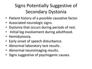 Signs Potentially Suggestive of
Secondary Dystonia
• Patient history of a possible causative factor.
• Associated neurologic signs.
• Dystonia that occurs during periods of rest.
• Initial leg involvement during adulthood.
• Hemidystonia.
• Early onset of speech disturbance.
• Abnormal laboratory test results .
• Abnormal neuroimaging results.
• Signs suggestive of psychogenic causes.
 