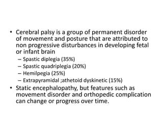• Cerebral palsy is a group of permanent disorder
of movement and posture that are attributed to
non progressive disturbances in developing fetal
or infant brain
– Spastic diplegia (35%)
– Spastic quadriplegia (20%)
– Hemilpegia (25%)
– Extrapyramidal ;athetoid dyskinetic (15%)
• Static encephalopathy, but features such as
movement disorder and orthopedic complication
can change or progress over time.
 