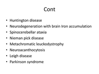 Cont
• Huntington disease
• Neurodegeneration with brain Iron accumulation
• Spinocerebellar ataxia
• Nieman pick disease
• Metachromatic leuckodystrophy
• Neuroacanthocytosis
• Leigh disease
• Parkinson syndrome
 
