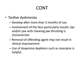 CONT
• Tardive dyskinesias
– Develop after more than 3 months of use.
– Involvement of the face particularly mouth, lips
and/or jaw with chewing jaw thrusting is
characteristic
– Removal of offending agent may not result in
clinical improvement
– Use of doapmine depleters such as reserpine is
helpful.
 