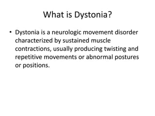 What is Dystonia?
• Dystonia is a neurologic movement disorder
characterized by sustained muscle
contractions, usually producing twisting and
repetitive movements or abnormal postures
or positions.
 