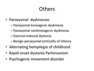 Others
• Paroxysmal dyskinesias
– Paroxysmal kinesigenic dyskinesia
– Paroxysmal nonkinesigenic dyskinesia
– Exercise induced dystonia
– Benign peroxysmal torticollis of infancy
• Alternating hempilegia of childhood
• Rapid onset dystonia Parkinsonism
• Psychogenic movement disorder
 