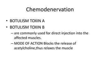 Chemodenervation
• BOTULISM TOXIN A
• BOTULISM TOXIN B
– are commonly used for direct injection into the
affected muscles.
– MODE OF ACTION Blocks the release of
acetylcholine,thus relaxes the muscle
 