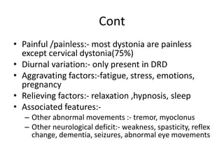Cont
• Painful /painless:- most dystonia are painless
except cervical dystonia(75%)
• Diurnal variation:- only present in DRD
• Aggravating factors:-fatigue, stress, emotions,
pregnancy
• Relieving factors:- relaxation ,hypnosis, sleep
• Associated features:-
– Other abnormal movements :- tremor, myoclonus
– Other neurological deficit:- weakness, spasticity, reflex
change, dementia, seizures, abnormal eye movements
 