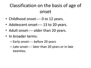 Classification on the basis of age of
onset
• Childhood onset---- 0 to 12 years.
• Adolescent onset---- 13 to 20 years.
• Adult onset---- older than 20 years.
• In broader terms:
– Early onset---- before 20 years
– Late onset---- later than 20 years or in late
twenties.
 
