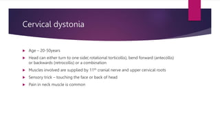 Cervical dystonia
 Age – 20-50years
 Head can either turn to one side( rotational torticollis), bend forward (antecollis)
or backwards (retrocollis) or a combination
 Muscles involved are supplied by 11th cranial nerve and upper cervical roots
 Sensory trick – touching the face or back of head
 Pain in neck muscle is common
 