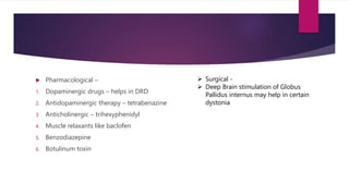  Pharmacological –
1. Dopaminergic drugs – helps in DRD
2. Antidopaminergic therapy – tetrabenazine
3. Anticholinergic – trihexyphenidyl
4. Muscle relaxants like baclofen
5. Benzodiazepine
6. Botulinum toxin
 Surgical -
 Deep Brain stimulation of Globus
Pallidus internus may help in certain
dystonia
 