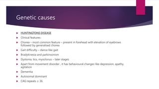 Genetic causes
 HUNTINGTONS DISEASE
 Clinical features-
 Chorea – most common feature – present in forehead with elevation of eyebrows
followed by generalised chorea
 Gait difficulty – dance like gait
 Bradykinesia and parkinsonism
 Dystonia, tics, myoclonus – later stages
 Apart from movement disorder , it has behavioural changes like depression, apathy,
agitation
 Dementia
 Autosomal dominant
 CAG repeats ≥ 36
 