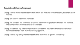 Principles of Chorea Treatment
 Step 1: Does chorea need to be treated? When it is mild and nonbothersome, treatment is not
required.
 Step 2: Is specific treatment available?
 Step 3: If chorea is not controlled by specific treatment or specific treatment is not available,
what symptomatic therapies should be selected?
 Step 4: Are there any other symptoms than chorea that require treatment or surveillance?
Patients can benefit from multidisciplinary approach.
 Step 5: Does any family member need further evaluation or genetic counseling?
 