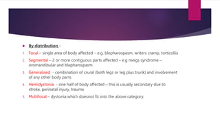 By distribution –
1. Focal – single area of body affected – e.g. blepharospasm, writers cramp, torticollis
2. Segmental – 2 or more contiguous parts affected – e.g meigs syndrome –
oromandibular and blepharospasm
3. Generalised - combination of crural (both legs or leg plus trunk) and involvement
of any other body parts
4. Hemidystonia - one half of body affected – this is usually secondary due to
stroke, perinatal injury, trauma
5. Multifocal – dystonia which doesnot fit into the above category.
 