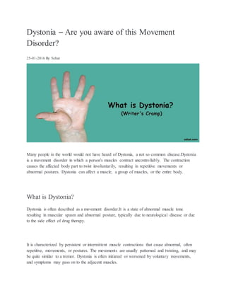 Dystonia – Are you aware of this Movement
Disorder?
25-01-2016 By Sehat
Many people in the world would not have heard of Dystonia, a not so common disease.Dystonia
is a movement disorder in which a person's muscles contract uncontrollably. The contraction
causes the affected body part to twist involuntarily, resulting in repetitive movements or
abnormal postures. Dystonia can affect a muscle, a group of muscles, or the entire body.
What is Dystonia?
Dystonia is often described as a movement disorder.It is a state of abnormal muscle tone
resulting in muscular spasm and abnormal posture, typically due to neurological disease or due
to the side effect of drug therapy.
It is characterized by persistent or intermittent muscle contractions that cause abnormal, often
repetitive, movements, or postures. The movements are usually patterned and twisting, and may
be quite similar to a tremor. Dystonia is often initiated or worsened by voluntary movements,
and symptoms may pass on to the adjacent muscles.
 