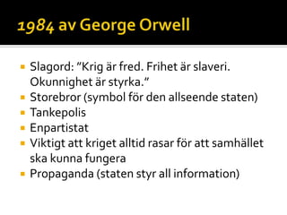 






Slagord: ”Krig är fred. Frihet är slaveri.
Okunnighet är styrka.”
Storebror (symbol för den allseende staten)
Tankepolis
Enpartistat
Viktigt att kriget alltid rasar för att samhället
ska kunna fungera
Propaganda (staten styr all information)

 