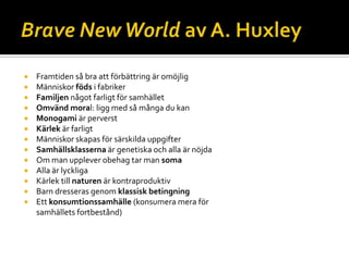 














Framtiden så bra att förbättring är omöjlig
Människor föds i fabriker
Familjen något farligt för samhället
Omvänd moral: ligg med så många du kan
Monogami är perverst
Kärlek är farligt
Människor skapas för särskilda uppgifter
Samhällsklasserna är genetiska och alla är nöjda
Om man upplever obehag tar man soma
Alla är lyckliga
Kärlek till naturen är kontraproduktiv
Barn dresseras genom klassisk betingning
Ett konsumtionssamhälle (konsumera mera för
samhällets fortbestånd)

 