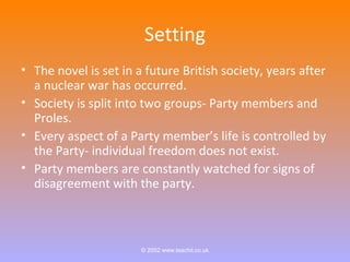 Setting 
• The novel is set in a future British society, years after 
a nuclear war has occurred. 
• Society is split into two groups- Party members and 
Proles. 
• Every aspect of a Party member’s life is controlled by 
the Party- individual freedom does not exist. 
• Party members are constantly watched for signs of 
disagreement with the party. 
© 2002 www.teachit.co.uk 
 
