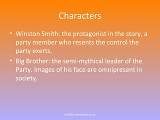 Characters 
• Winston Smith: the protagonist in the story, a 
party member who resents the control the 
party exerts. 
• Big Brother: the semi-mythical leader of the 
Party. Images of his face are omnipresent in 
society. 
© 2002 www.teachit.co.uk 
 