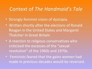 Context of The Handmaid’s Tale 
• Strongly feminist vision of dystopia. 
• Written shortly after the elections of Ronald 
Reagan in the United States and Margaret 
Thatcher in Great Britain 
• A reaction to religious conservatives who 
criticized the excesses of the “sexual 
revolution” of the 1960s and 1970s. 
• Feminists feared that the gains women had 
made in previous decades would be reversed. 
 