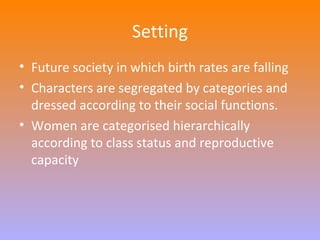 Setting 
• Future society in which birth rates are falling 
• Characters are segregated by categories and 
dressed according to their social functions. 
• Women are categorised hierarchically 
according to class status and reproductive 
capacity 
 