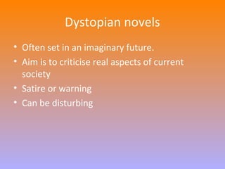 Dystopian novels 
• Often set in an imaginary future. 
• Aim is to criticise real aspects of current 
society 
• Satire or warning 
• Can be disturbing 
 