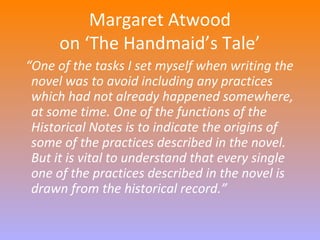 Margaret Atwood 
on ‘The Handmaid’s Tale’ 
“One of the tasks I set myself when writing the 
novel was to avoid including any practices 
which had not already happened somewhere, 
at some time. One of the functions of the 
Historical Notes is to indicate the origins of 
some of the practices described in the novel. 
But it is vital to understand that every single 
one of the practices described in the novel is 
drawn from the historical record.” 
 