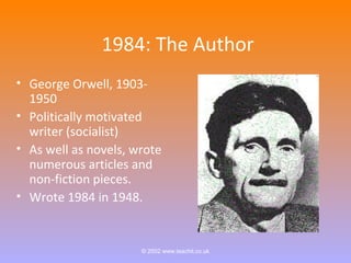 1984: The Author 
• George Orwell, 1903- 
1950 
• Politically motivated 
writer (socialist) 
• As well as novels, wrote 
numerous articles and 
non-fiction pieces. 
• Wrote 1984 in 1948. 
© 2002 www.teachit.co.uk 
 