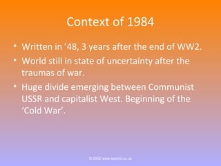 Context of 1984 
• Written in ’48, 3 years after the end of WW2. 
• World still in state of uncertainty after the 
traumas of war. 
• Huge divide emerging between Communist 
USSR and capitalist West. Beginning of the 
‘Cold War’. 
© 2002 www.teachit.co.uk 
 