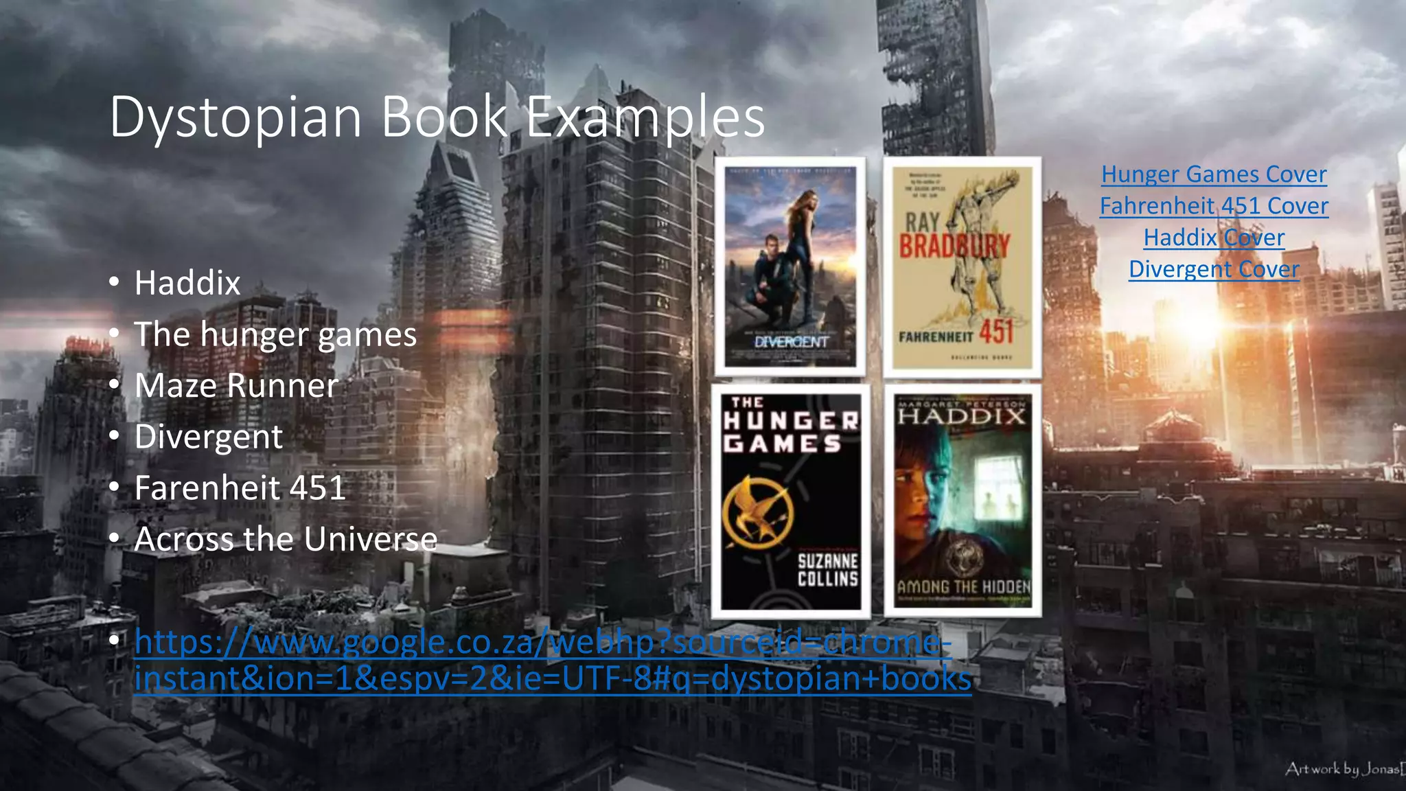 Dystopian Book Examples
• Haddix
• The hunger games
• Maze Runner
• Divergent
• Farenheit 451
• Across the Universe
• https://www.google.co.za/webhp?sourceid=chrome-
instant&ion=1&espv=2&ie=UTF-8#q=dystopian+books
Hunger Games Cover
Fahrenheit 451 Cover
Haddix Cover
Divergent Cover
 