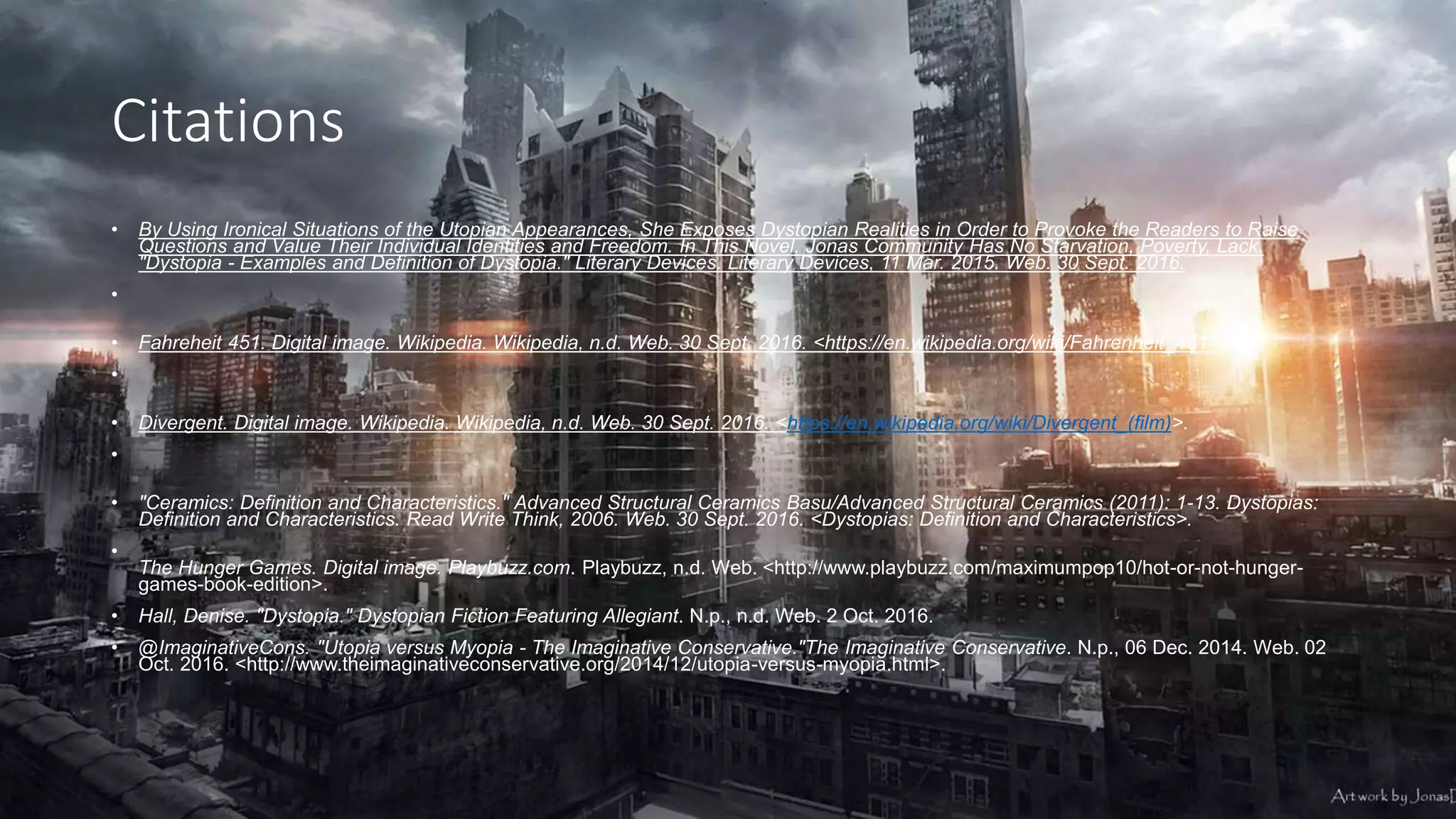 Citations
• By Using Ironical Situations of the Utopian Appearances, She Exposes Dystopian Realities in Order to Provoke the Readers to Raise
Questions and Value Their Individual Identities and Freedom. In This Novel, Jonas Community Has No Starvation, Poverty, Lack.
"Dystopia - Examples and Definition of Dystopia." Literary Devices. Literary Devices, 11 Mar. 2015. Web. 30 Sept. 2016.
•
• Fahreheit 451. Digital image. Wikipedia. Wikipedia, n.d. Web. 30 Sept. 2016. <https://en.wikipedia.org/wiki/Fahrenheit_451>.
•
• Divergent. Digital image. Wikipedia. Wikipedia, n.d. Web. 30 Sept. 2016. <https://en.wikipedia.org/wiki/Divergent_(film)>.
•
• "Ceramics: Definition and Characteristics." Advanced Structural Ceramics Basu/Advanced Structural Ceramics (2011): 1-13. Dystopias:
Definition and Characteristics. Read Write Think, 2006. Web. 30 Sept. 2016. <Dystopias: Definition and Characteristics>.
•
The Hunger Games. Digital image. Playbuzz.com. Playbuzz, n.d. Web. <http://www.playbuzz.com/maximumpop10/hot-or-not-hunger-
games-book-edition>.
• Hall, Denise. "Dystopia." Dystopian Fiction Featuring Allegiant. N.p., n.d. Web. 2 Oct. 2016.
• @ImaginativeCons. "Utopia versus Myopia - The Imaginative Conservative."The Imaginative Conservative. N.p., 06 Dec. 2014. Web. 02
Oct. 2016. <http://www.theimaginativeconservative.org/2014/12/utopia-versus-myopia.html>.
 